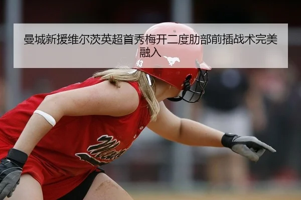 曼城新援维尔茨英超首秀梅开二度肋部前插战术完美融入